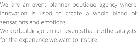 We are an event planner boutique agency where innovation is used to create a whole blend of sensations and emotions. We are building premium events that are the catalysts for the experience we want to inspire.